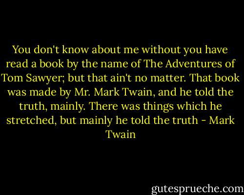 You don't know about me without you have read a book by the name of The Adventures of Tom Sawyer; but that ain't no matter. That book was made by Mr. Mark Twain, and he told the truth, mainly. There was things which he stretched, but mainly he told the truth - Mark Twain