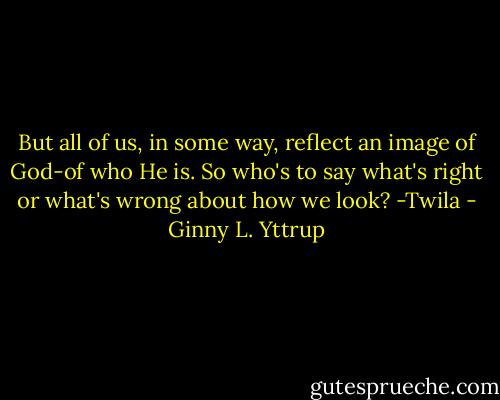 But all of us, in some way, reflect an image of God-of who He is. So who's to say what's right or what's wrong about how we look?<br />-Twila - Ginny L. Yttrup
