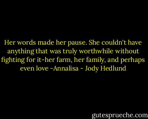 Her words made her pause. She couldn't have anything that was truly worthwhile without fighting for it-her farm, her family, and perhaps even love<br />-Annalisa - Jody Hedlund