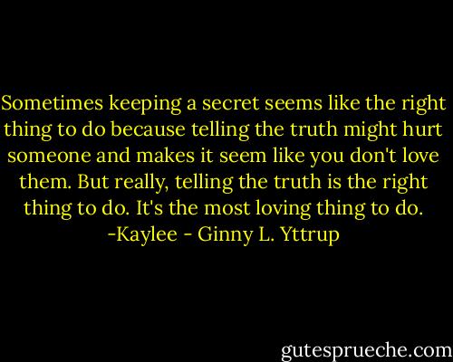 Sometimes keeping a secret seems like the right thing to do because telling the truth might hurt someone and makes it seem like you don't love them. But really, telling the truth is the right thing to do. It's the most loving thing to do.<br />-Kaylee - Ginny L. Yttrup