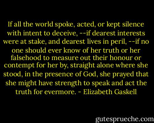 If all the world spoke, acted, or kept silence with intent to deceive, --if dearest interests were at stake, and dearest lives in peril, --if no one should ever know of her truth or her falsehood to measure out their honour or contempt for her by, straight alone where she stood, in the presence of God, she prayed that she might have strength to speak and act the truth for evermore. - Elizabeth Gaskell