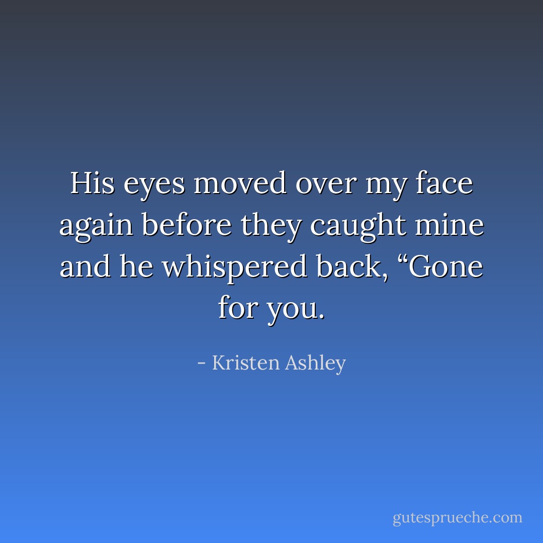 His eyes moved over my face again before they caught mine and he whispered back, “Gone for you. - Kristen Ashley