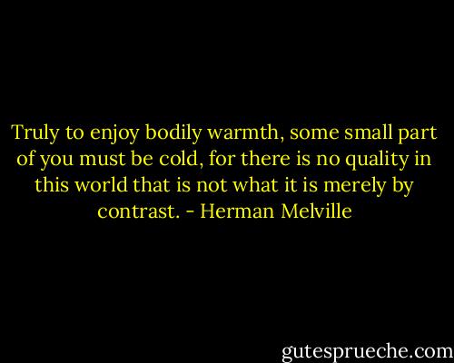 Truly to enjoy bodily warmth, some small part of you must be cold, for there is no quality in this world that is not what it is merely by contrast. - Herman Melville