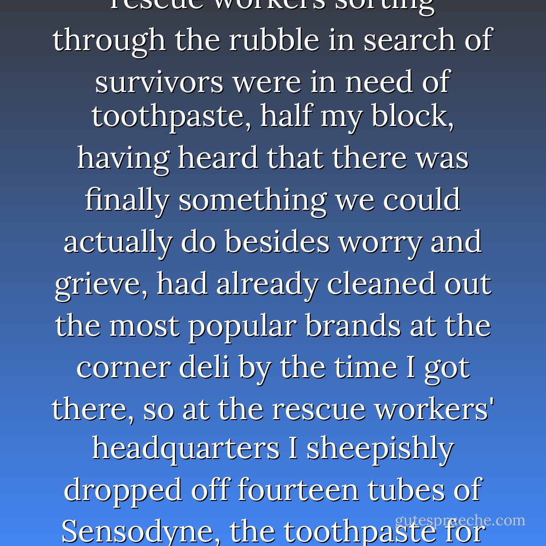 We were breathing sooty air. The soot was composed of incinerated glass and steel but also, we knew, incinerated human flesh. When the local TV news announced that rescue workers sorting through the rubble in search of survivors were in need of toothpaste, half my block, having heard that there was finally something we could actually do besides worry and grieve, had already cleaned out the most popular brands at the corner deli by the time I got there, so at the rescue workers' headquarters I sheepishly dropped off fourteen tubes of Sensodyne, the toothpaste for sensitive teeth.<br /><br />We were members of the same body, breathing the cremated lungs of the dead and hoping to clean the teeth of the living.(Pg. 53) - Sarah Vowell