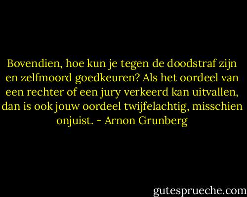 Bovendien, hoe kun je tegen de doodstraf zijn en zelfmoord goedkeuren? Als het oordeel van een rechter of een jury verkeerd kan uitvallen, dan is ook jouw oordeel twijfelachtig, misschien onjuist. - Arnon Grunberg