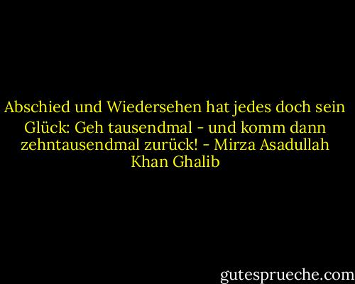 Abschied und Wiedersehen<br />hat jedes doch sein Glück:<br />Geh tausendmal - und komm dann<br />zehntausendmal zurück! - Mirza Asadullah Khan Ghalib