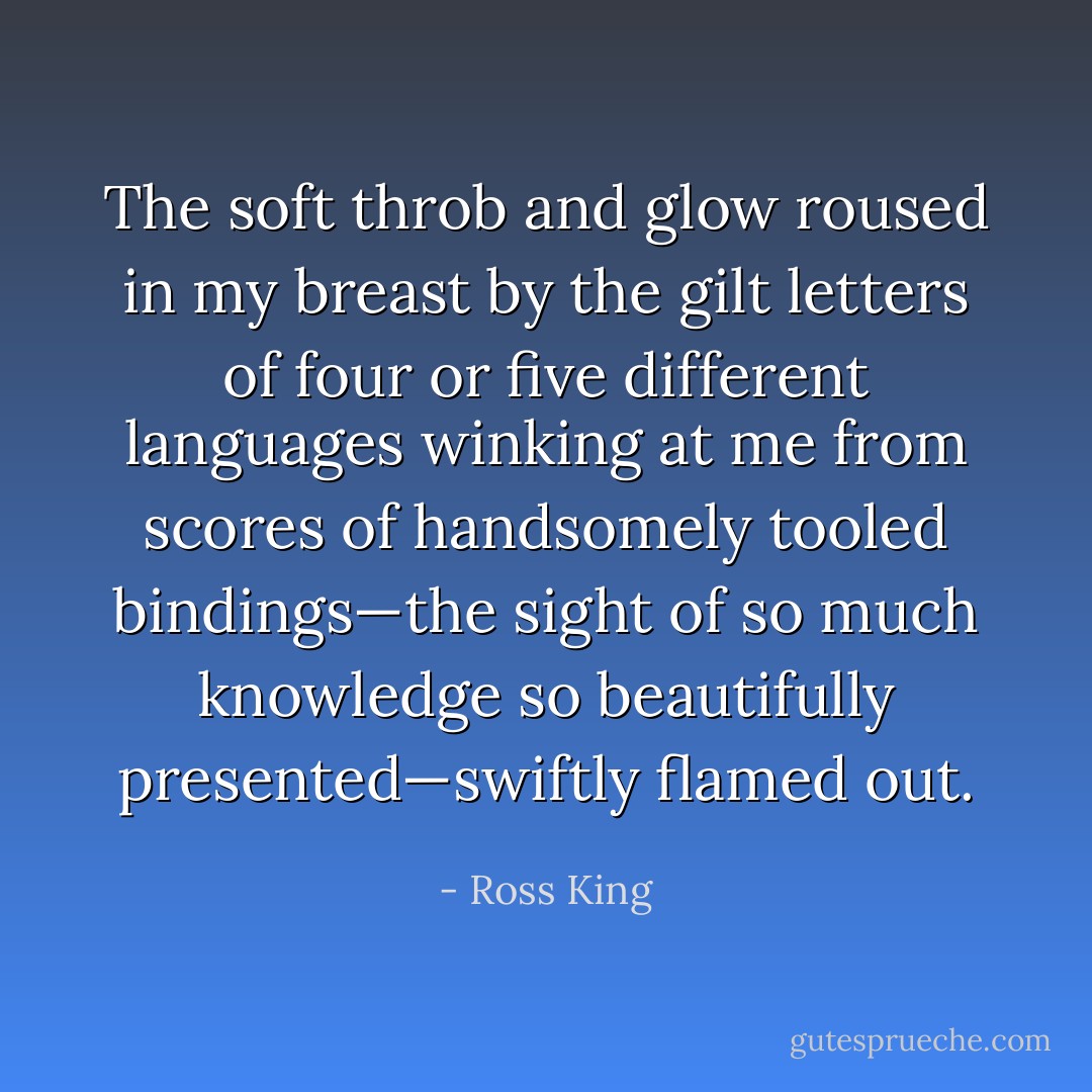 The soft throb and glow roused in my breast by the gilt letters of four or five different languages winking at me from scores of handsomely tooled bindings—the sight of so much knowledge so beautifully presented—swiftly flamed out. - Ross King