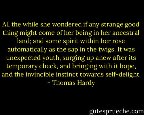 All the while she wondered if any strange good thing might come of her being in her ancestral land; and some spirit within her rose automatically as the sap in the twigs. It was unexpected youth, surging up anew after its temporary check, and bringing with it hope, and the invincible instinct towards self-delight. - Thomas Hardy