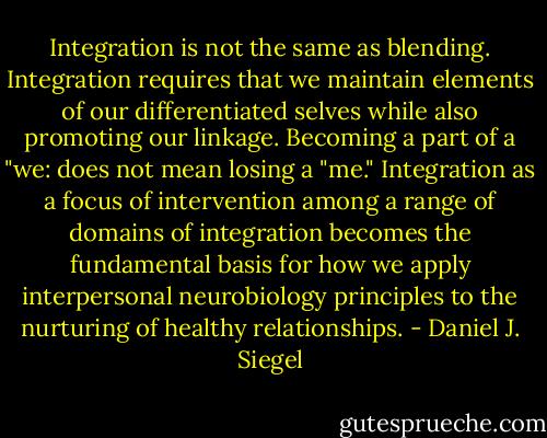 Integration is not the same as blending. Integration requires that we maintain elements of our differentiated selves while also promoting our linkage. Becoming a part of a "we: does not mean losing a "me." Integration as a focus of intervention among a range of domains of integration becomes the fundamental basis for how we apply interpersonal neurobiology principles to the nurturing of healthy relationships. - Daniel J. Siegel