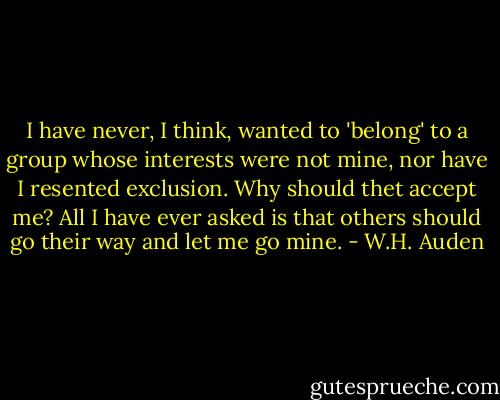 I have never, I think, wanted to 'belong' to a group whose interests were not mine, nor have I resented exclusion. Why should thet accept me? All I have ever asked is that others should go their way and let me go mine. - W.H. Auden