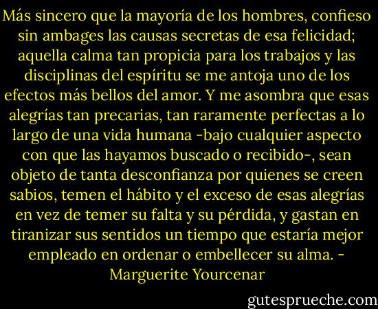Más sincero que la mayoría de los hombres, confieso sin ambages las causas secretas de esa felicidad; aquella calma tan propicia para los trabajos y las disciplinas del espíritu se me antoja uno de los efectos más bellos del amor. Y me asombra que esas alegrías tan precarias, tan raramente perfectas a lo largo de una vida humana -bajo cualquier aspecto con que las hayamos buscado o recibido-, sean objeto de tanta desconfianza por quienes se creen sabios, temen el hábito y el exceso de esas alegrías en vez de temer su falta y su pérdida, y gastan en tiranizar sus sentidos un tiempo que estaría mejor empleado en ordenar o embellecer su alma. - Marguerite Yourcenar