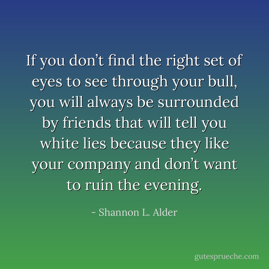 If you don’t find the right set of eyes to see through your bull, you will always be surrounded by friends that will tell you white lies because they like your company and don’t want to ruin the evening. - Shannon L. Alder