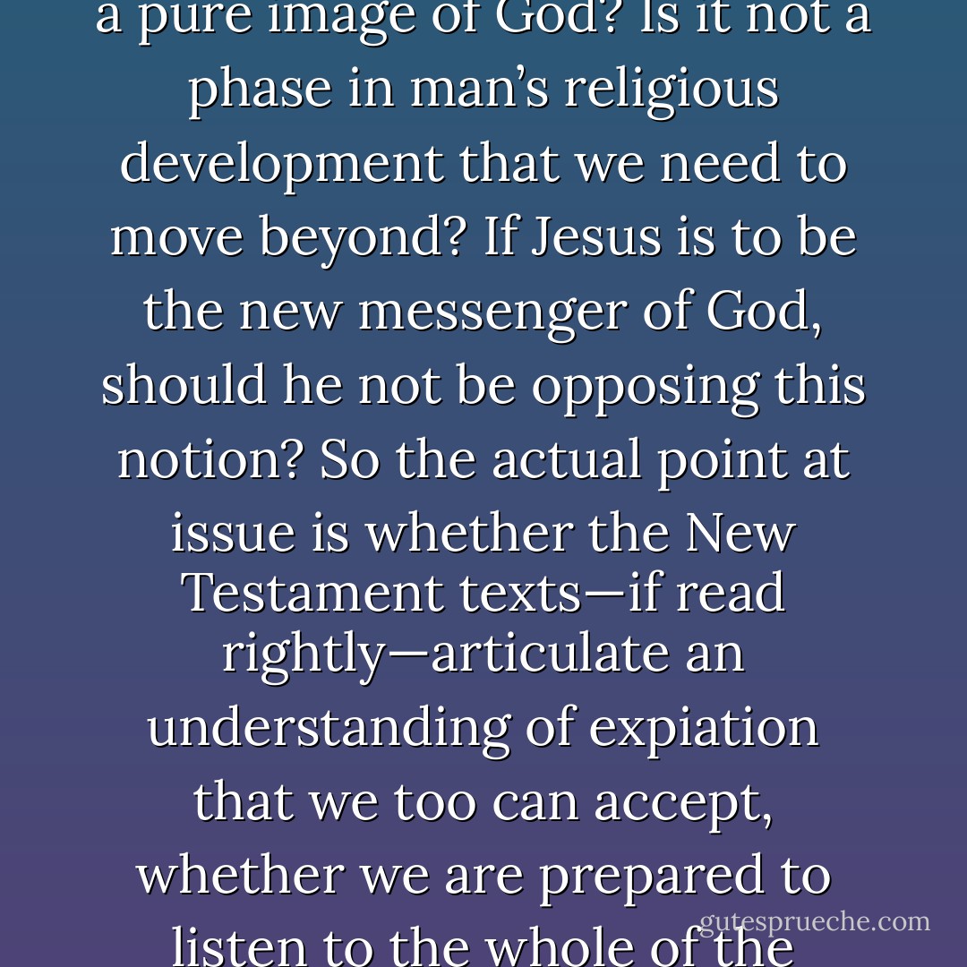 The real question is: What is expiation? Is it compatible with a pure image of God? Is it not a phase in man’s religious development that we need to move beyond? If Jesus is to be the new messenger of God, should he not be opposing this notion? So the actual point at issue is whether the New Testament texts—if read rightly—articulate an understanding of expiation that we too can accept, whether we are prepared to listen to the whole of the message that it offers us. - Pope Benedict XVI