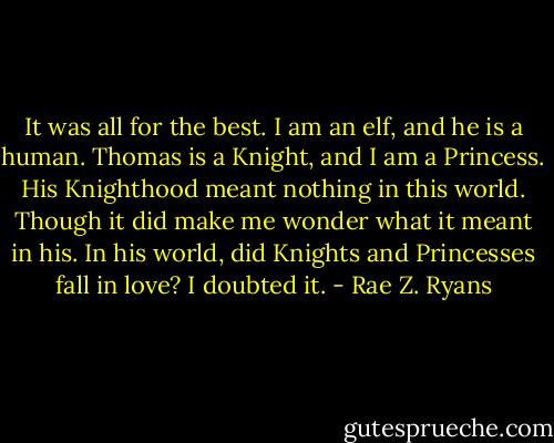 It was all for the best. I am an elf, and he is a human. Thomas is a Knight, and I am a Princess. His Knighthood meant nothing in this world. Though it did make me wonder what it meant in his. In his world, did Knights and Princesses fall in love? I doubted it. - Rae Z. Ryans