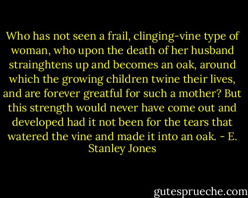 Who has not seen a frail, clinging-vine type of woman, who upon the death of her husband strainghtens up and becomes an oak, around which the growing children twine their lives, and are forever greatful for such a mother? But this strength would never have come out and developed had it not been for the tears that watered the vine and made it into an oak. - E. Stanley Jones