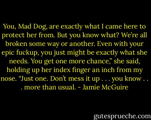 You, Mad Dog, are exactly what I came here to protect her from. But you know what? We’re all broken some way or another. Even with your epic fuckup, you just might be exactly what she needs. You get one more chance,” she said, holding up her index finger an inch from my nose. “Just one. Don’t mess it up . . . you know . . . more than usual. - Jamie McGuire