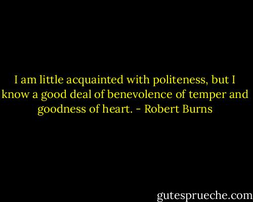 I am little acquainted with politeness, but I know a good deal of benevolence of temper and goodness of heart. - Robert Burns