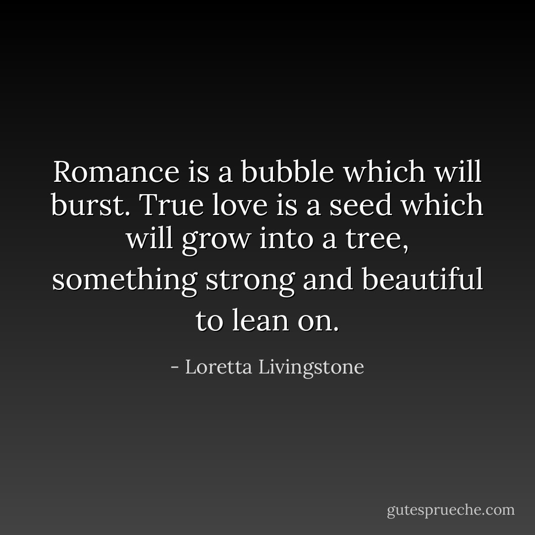 Romance is a bubble which will burst. True love is a seed which will grow into a tree, something strong and beautiful to lean on. - Loretta Livingstone