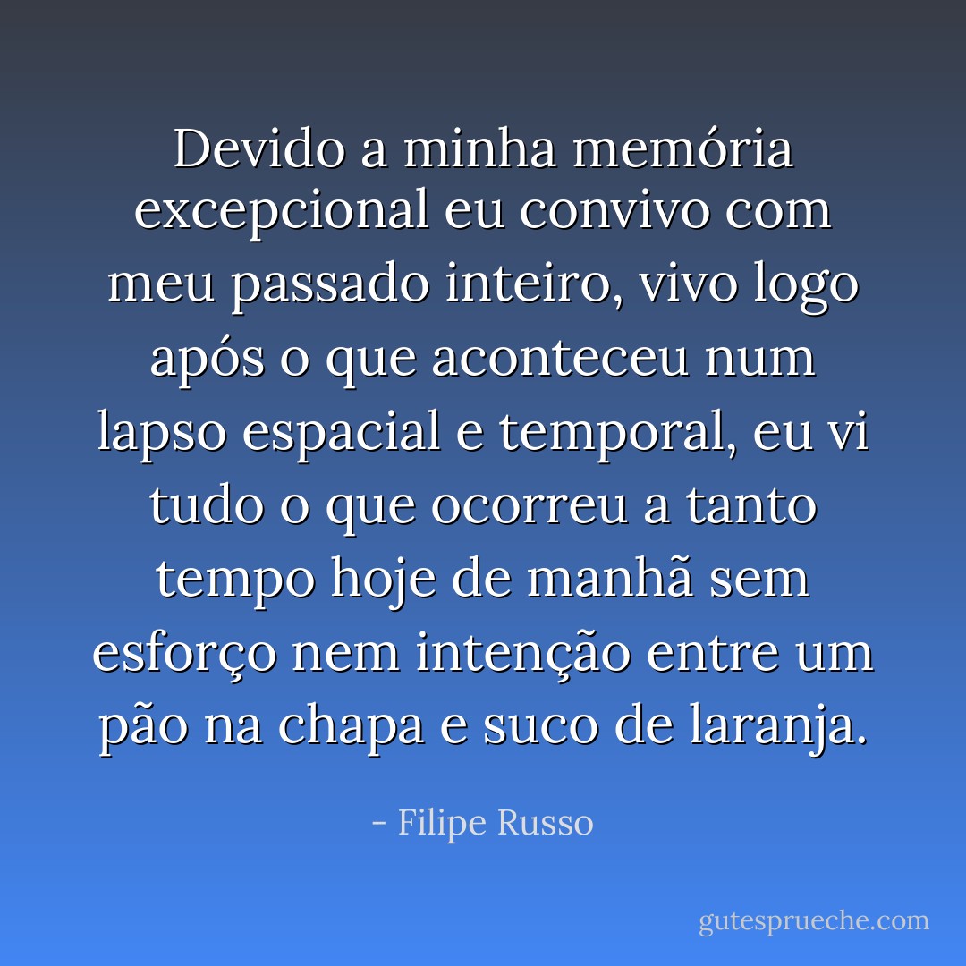 Devido a minha memória excepcional eu convivo com meu passado inteiro, vivo logo após o que aconteceu num lapso espacial e temporal, eu vi tudo o que ocorreu a tanto tempo hoje de manhã sem esforço nem intenção entre um pão na chapa e suco de laranja. - Filipe Russo