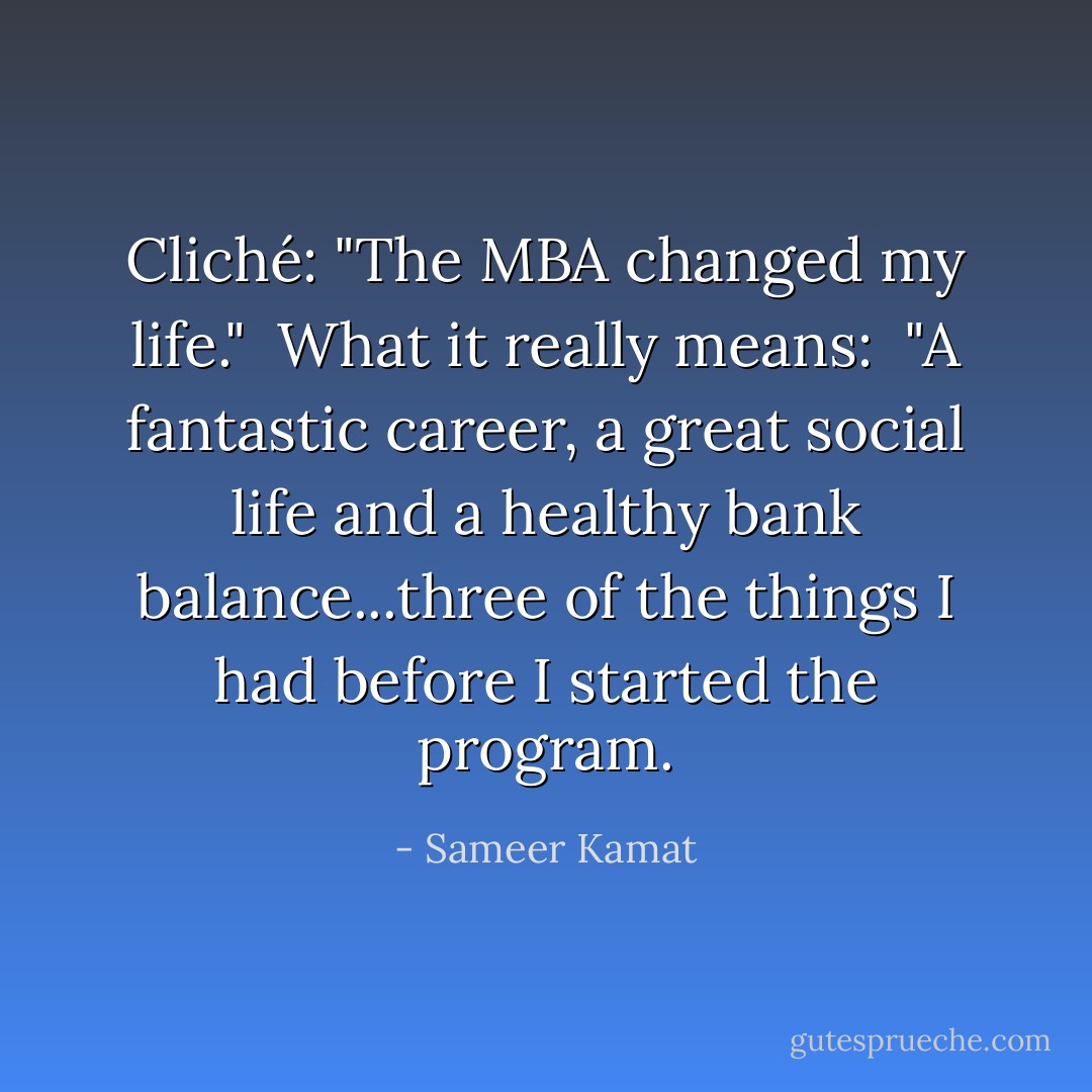 Cliché: "The MBA changed my life."<br /><br />What it really means: <br />"A fantastic career, a great social life and a healthy bank balance...three of the things I had before I started the program. - Sameer Kamat