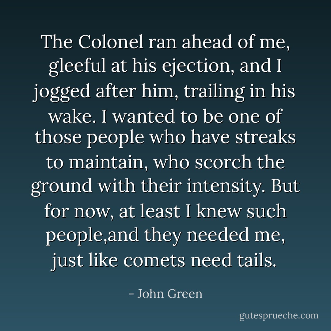 The Colonel ran ahead of me, gleeful at his ejection, and I jogged after him, trailing in his wake. I wanted to be one of those people who have streaks to maintain, who scorch the ground with their intensity. But for now, at least I knew such people,and they needed me, just like comets need tails. - John Green