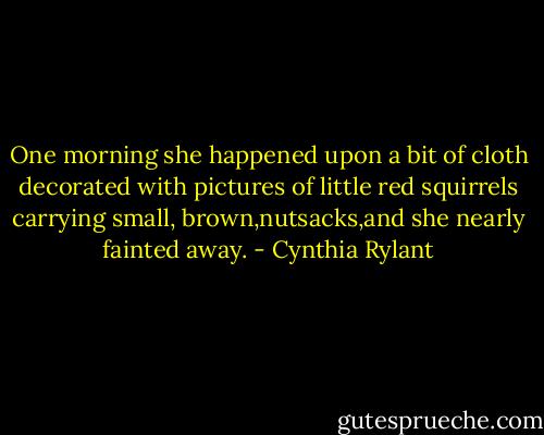 One morning she happened upon a bit of cloth decorated with pictures of little red squirrels carrying small, brown,nutsacks,and she nearly fainted away. - Cynthia Rylant
