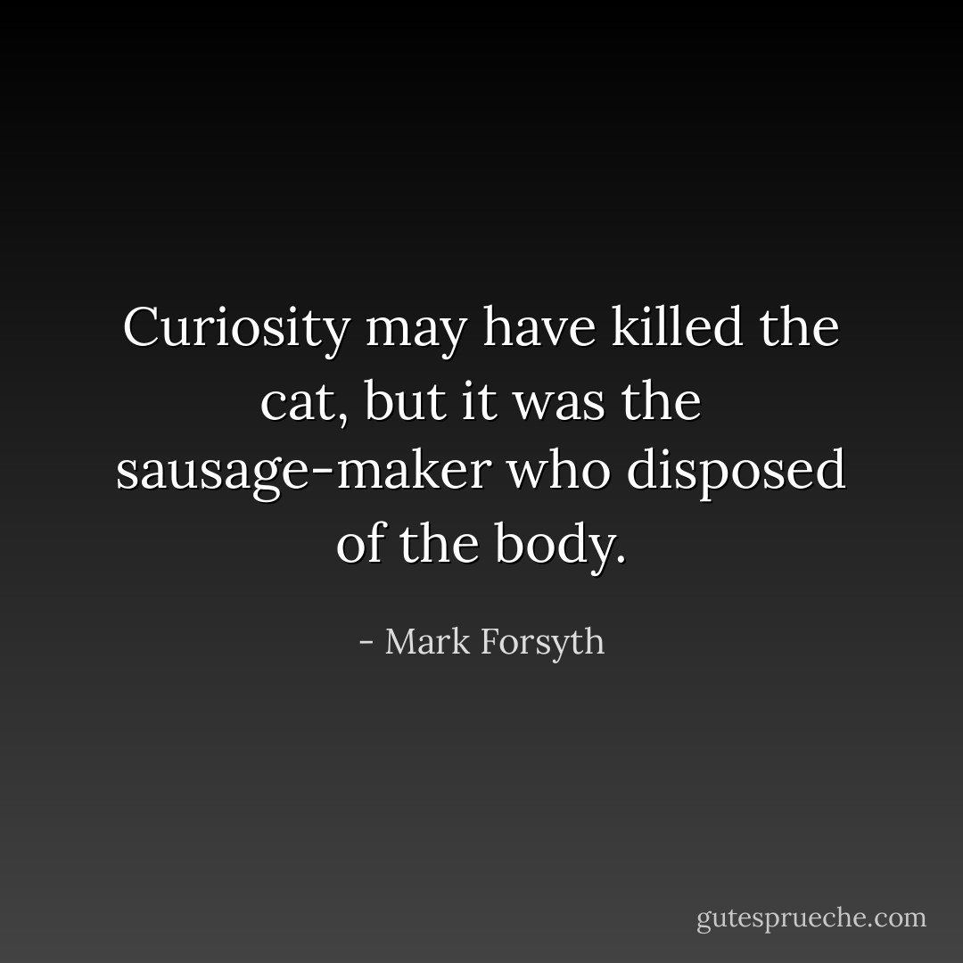 Curiosity may have killed the cat, but it was the sausage-maker who disposed of the body. - Mark Forsyth