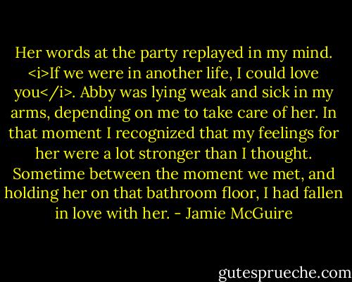 Her words at the party replayed in my mind.<br /><i>If we were in another life, I could love you</i>.<br />Abby was lying weak and sick in my arms, depending on me to take care of her. In<br />that moment I recognized that my feelings for her were a lot stronger than I thought. Sometime between<br />the moment we met, and holding her on that bathroom floor, I had fallen in love with her. - Jamie McGuire