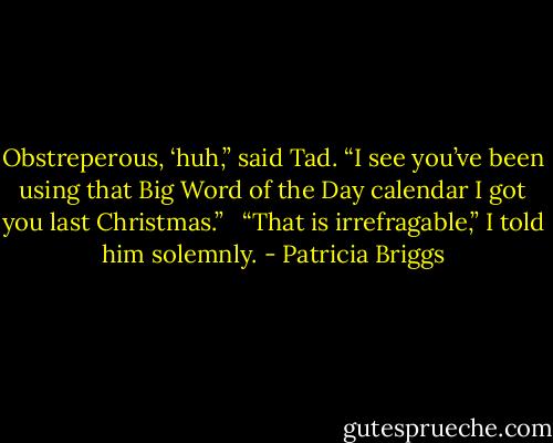 Obstreperous, ‘huh,” said Tad. “I see you’ve been using that Big Word of the Day calendar I got you last Christmas.” <br /><br />“That is irrefragable,” I told him solemnly. - Patricia Briggs