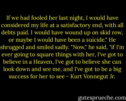 If we had fooled her last night, I would have considered my life at a satisfactory end, with all debts paid. I would have wound up on skid row, or maybe I would have been a suicide." He shrugged and smiled sadly. "Now," he said, "if I'm ever going to square things with her, I've got to believe in a Heaven, I've got to believe she can look down and see me, and I've got to be a big success for her to see - Kurt Vonnegut Jr.