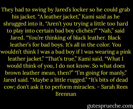 They had to swing by Jared’s locker so he could grab his jacket. “A leather jacket,” Kami said as he shrugged into it. “Aren’t you trying a little too hard to play into certain bad boy clichés?”<br />“Nah,” said Jared. “You’re thinking of black leather. Black leather’s for bad boys. It’s all in the color. You wouldn’t think I was a bad boy if I was wearing a pink leather jacket.”<br />“That’s true,” Kami said. “What I would think of you, I do not know. So what does brown leather mean, then?”<br />“I’m going for manly,” Jared said. “Maybe a little rugged.”<br />“It’s bits of dead cow; don’t ask it to perform miracles. - Sarah Rees Brennan