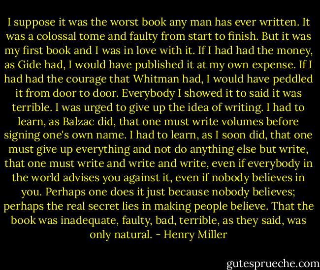 I suppose it was the worst book any man has ever written. It was a colossal tome and faulty from start to finish. But it was my first book and I was in love with it. If I had had the money, as Gide had, I would have published it at my own expense. If I had had the courage that Whitman had, I would have peddled it from door to door. Everybody I showed it to said it was terrible. I was urged to give up the idea of writing. I had to learn, as Balzac did, that one must write volumes before signing one's own name. I had to learn, as I soon did, that one must give up everything and not do anything else but write, that one must write and write and write, even if everybody in the world advises you against it, even if nobody believes in you. Perhaps one does it just because nobody believes; perhaps the real secret lies in making people believe. That the book was inadequate, faulty, bad, terrible, as they said, was only natural. - Henry Miller
