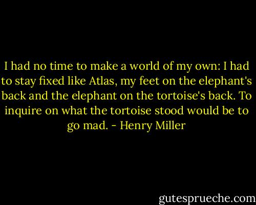I had no time to make a world of my own: I had to stay fixed like Atlas, my feet on the elephant's back and the elephant on the tortoise's back. To inquire on what the tortoise stood would be to go mad. - Henry Miller