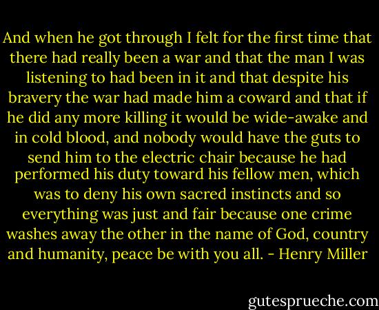 And when he got through I felt for the first time that there had really been a war and that the man I was listening to had been in it and that despite his bravery the war had made him a coward and that if he did any more killing it would be wide-awake and in cold blood, and nobody would have the guts to send him to the electric chair because he had performed his duty toward his fellow men, which was to deny his own sacred instincts and so everything was just and fair because one crime washes away the other in the name of God, country and humanity, peace be with you all. - Henry Miller