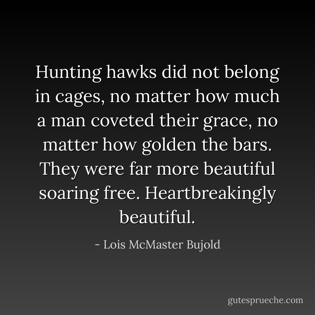 Hunting hawks did not belong in cages, no matter how much a man coveted their grace, no matter how golden the bars. They were far more beautiful soaring free. Heartbreakingly beautiful. - Lois McMaster Bujold