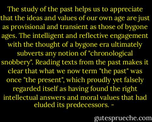 The study of the past helps us to appreciate that the ideas and values of our own age are just as provisional and transient as those of bygone ages. The intelligent and reflective engagement with the thought of a bygone era ultimately subverts any notion of "chronological snobbery". Reading texts from the past makes it clear that what we now term "the past" was once "the present", which proudly yet falsely regarded itself as having found the right intellectual answers and moral values that had eluded its predecessors. - 