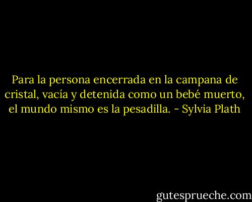 Para la persona encerrada en la campana de cristal, vacía y detenida como un bebé muerto, el mundo mismo es la pesadilla. - Sylvia Plath