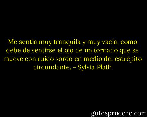 Me sentía muy tranquila y muy vacía, como debe de sentirse el ojo de un tornado que se mueve con ruido sordo en medio del estrépito circundante. - Sylvia Plath