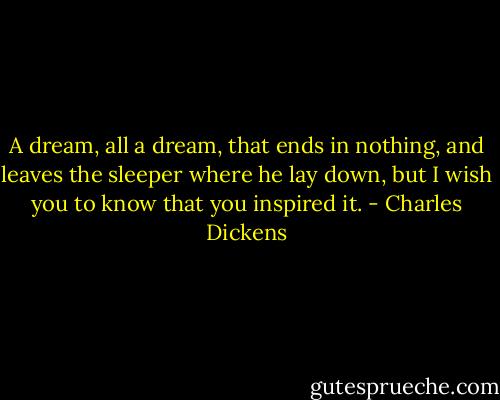 A dream, all a dream, that ends in nothing, and leaves the sleeper where he lay down, but I wish you to know that you inspired it. - Charles Dickens