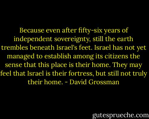 Because even after fifty-six years of independent sovereignty, still the earth trembles beneath Israel's feet. Israel has not yet managed to establish among its citizens the sense that this place is their home. They may feel that Israel is their fortress, but still not truly their home. - David Grossman