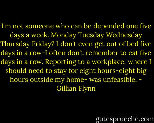 I'm not someone who can be depended one five days a week. Monday Tuesday Wednesday Thursday Friday? I don't even get out of bed five days in a row-I often don't remember to eat five days in a row. Reporting to a workplace, where I should need to stay for eight hours-eight big hours outside my home- was unfeasible. - Gillian Flynn