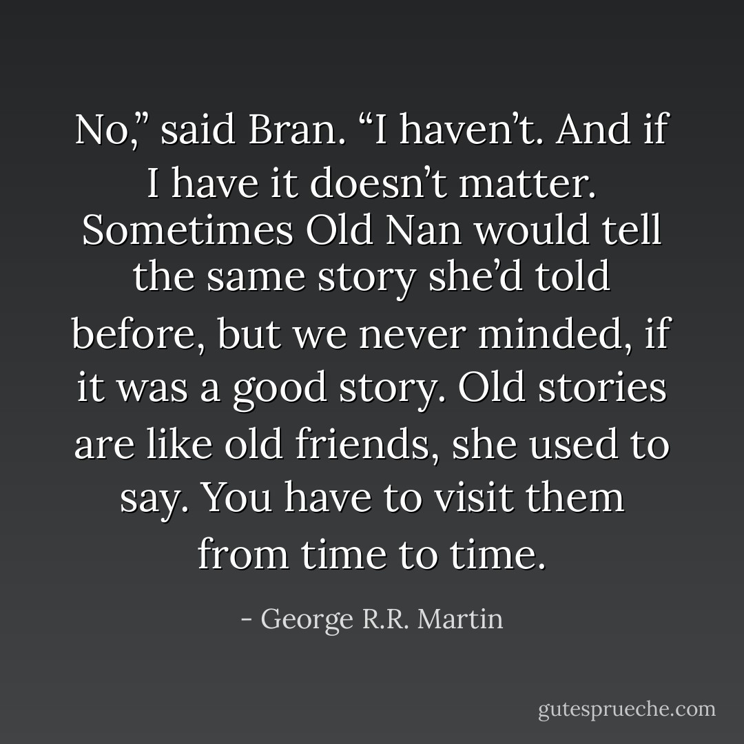 No,” said Bran. “I haven’t. And if I have it doesn’t matter. Sometimes Old Nan would tell the same story she’d told before, but we never minded, if it was a good story. Old stories are like old friends, she used to say. You have to visit them from time to time. - George R.R. Martin