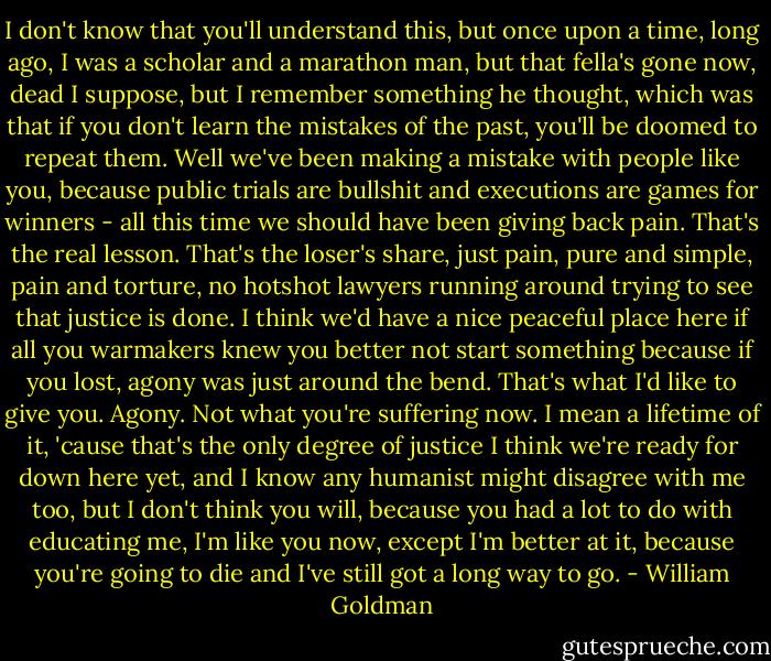 I don't know that you'll understand this, but once upon a time, long ago, I was a scholar and a marathon man, but that fella's gone now, dead I suppose, but I remember something he thought, which was that if you don't learn the mistakes of the past, you'll be doomed to repeat them. Well we've been making a mistake with people like you, because public trials are bullshit and executions are games for winners - all this time we should have been giving back pain. That's the real lesson. That's the loser's share, just pain, pure and simple, pain and torture, no hotshot lawyers running around trying to see that justice is done. I think we'd have a nice peaceful place here if all you warmakers knew you better not start something because if you lost, agony was just around the bend. That's what I'd like to give you. Agony. Not what you're suffering now. I mean a lifetime of it, 'cause that's the only degree of justice I think we're ready for down here yet, and I know any humanist might disagree with me too, but I don't think you will, because you had a lot to do with educating me, I'm like you now, except I'm better at it, because you're going to die and I've still got a long way to go. - William Goldman