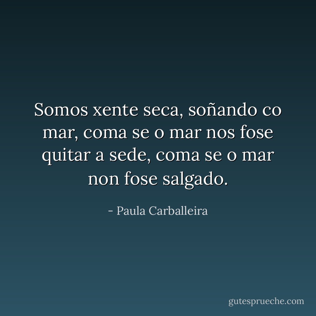 Somos xente seca, soñando co mar, coma se o mar nos fose quitar a sede, coma se o mar non fose salgado. - Paula Carballeira