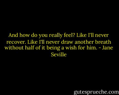 And how do you really feel?<br />Like I'll never recover. Like I'll never draw another breath without half of it being a wish for him. - Jane Seville