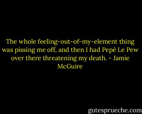 The whole feeling-out-of-my-element thing was pissing me off, and then I had Pepé Le Pew over there threatening my death. - Jamie McGuire