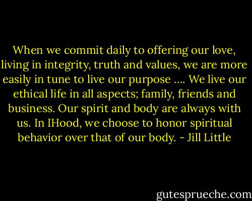 When we commit daily to offering our love, living in integrity, truth and values, we are more easily in tune to live our purpose …. We live our ethical life in all aspects; family, friends and business. Our spirit and body are always with us. In IHood, we choose to honor spiritual behavior over that of our body. - Jill Little