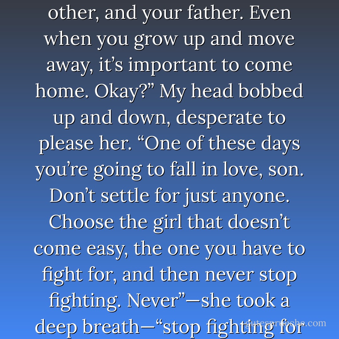 First, it’s okay to be sad. It’s okay to feel things. Remember that. Second, be a kid for as long as you can. Play games, Travis. Be silly”—her eyes glossed over—“and you and your brothers take care of each other, and your father. Even when you grow up and move away, it’s important to come home. Okay?”<br />My head bobbed up and down, desperate to please her.<br />“One of these days you’re going to fall in love, son. Don’t settle for just anyone. Choose the girl that doesn’t come easy, the one you have to fight for, and then never stop fighting. Never”—she took a deep breath—“stop fighting for what you want. And never”—her eyebrows pulled in—“forget that Mommy loves you. Even if you can’t see me.” A tear fell down her cheek. “I will always, always love you. - Jamie McGuire