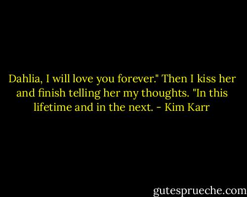 Dahlia, I will love you forever." Then I kiss her and finish telling her my thoughts. "In this lifetime and in the next. - Kim Karr