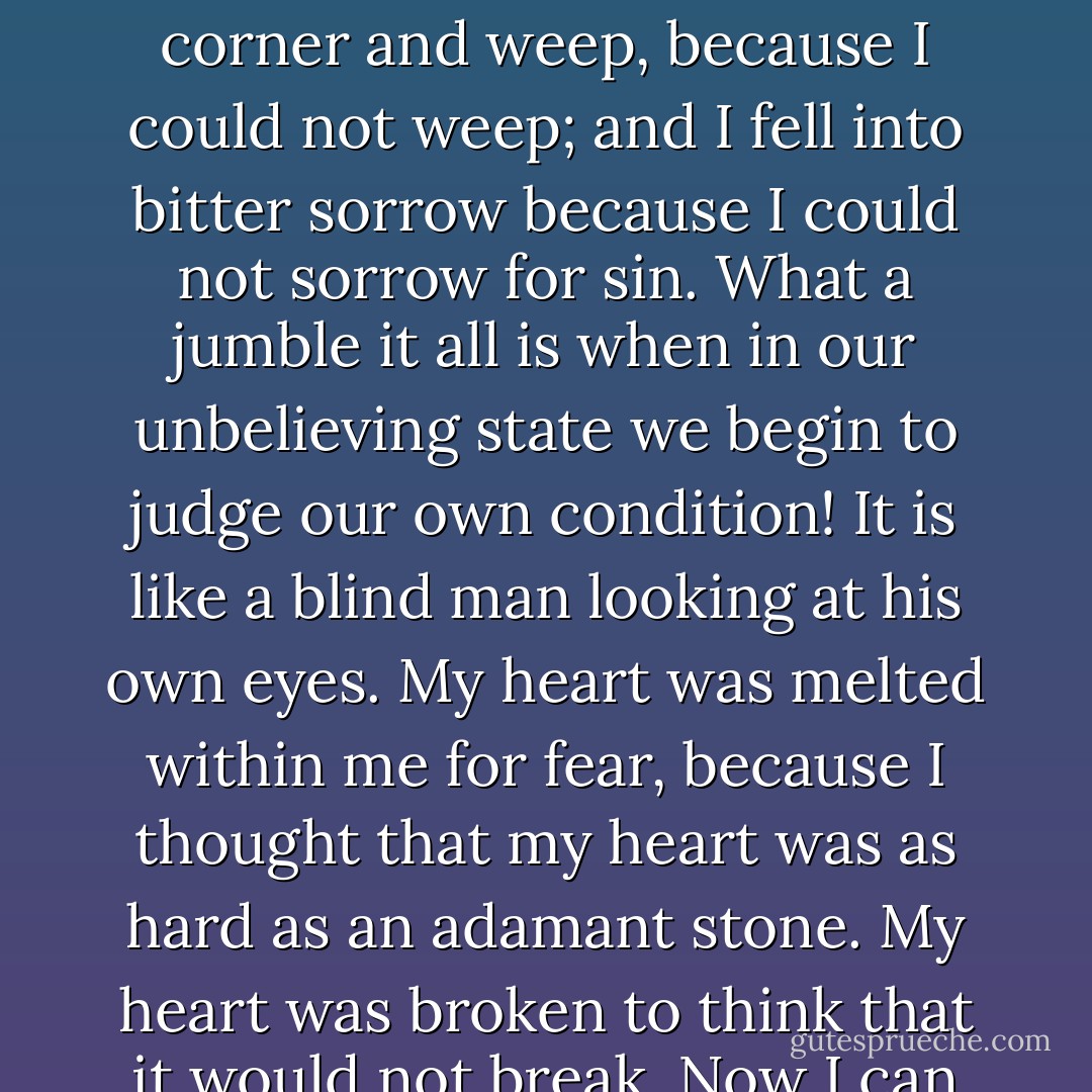 I hear another man cry, “Oh, sir my want of strength lies mainly in this, that I cannot repent sufficiently!” A curious idea men have of what repentance is! Many fancy that so many tears are to be shed, and so many groans are to be heaved, and so much despair is to be endured. Whence comes this unreasonable notion? Unbelief and despair are sins, and therefore I do not see how they can be constituent elements of acceptable repentance; yet there are many who regard them as necessary parts of true Christian experience. They are in great error. Still, I know what they mean, for in the days of my darkness I used to feel in the same way. I desired to repent, but I thought that I could not do it, and yet all the while I was repenting. Odd as it may sound, I felt that I could not feel. I used to get into a corner and weep, because I could not weep; and I fell into bitter sorrow because I could not sorrow for sin. What a jumble it all is when in our unbelieving state we begin to judge our own condition! It is like a blind man looking at his own eyes. My heart was melted within me for fear, because I thought that my heart was as hard as an adamant stone. My heart was broken to think that it would not break. Now I can see that I was exhibiting the very thing which I thought I did not possess; but then I knew not where I was. Remember that the man who truly repents is never satisfied with his own repentance. We can no more repent perfectly than we can live perfectly. However pure our tears, there will always be some dirt in them: there will be something to be repented of even in our best repentance. But listen! To repent is to change your mind about sin, and Christ, and all the great things of God. There is sorrow implied in this; but the main point is the turning of the heart from sin to Christ. If there be this turning, you have the essence of true repentance, even though no alarm and no despair should ever have cast their shadow upon your mind. - Charles Haddon Spurgeon